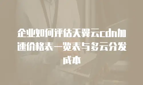 企业如何评估天翼云cdn加速价格表一览表与多云分发成本