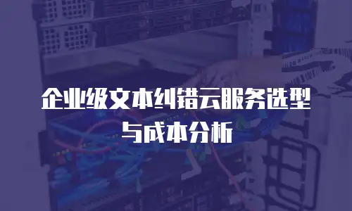 企业级文本纠错云服务选型与成本分析