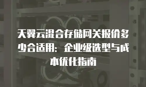 天翼云混合存储网关报价多少合适用：企业级选型与成本优化指南