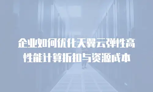 企业如何优化天翼云弹性高性能计算折扣与资源成本