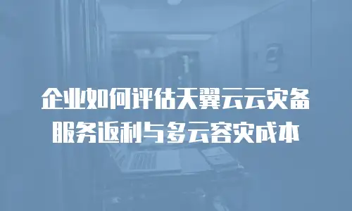 企业如何评估天翼云云灾备服务返利与多云容灾成本