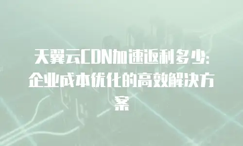天翼云CDN加速返利多少：企业成本优化的高效解决方案