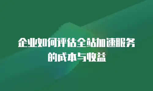 企业如何评估全站加速服务的成本与收益