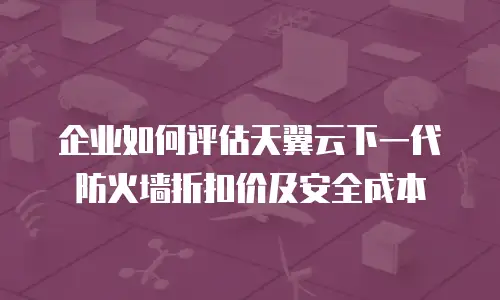 企业如何评估天翼云下一代防火墙折扣价及安全成本