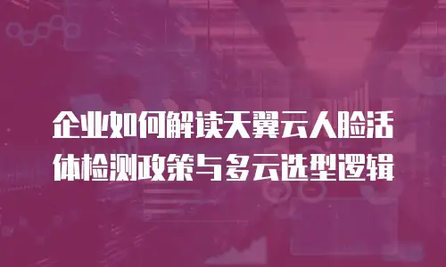 企业如何解读天翼云人脸活体检测政策与多云选型逻辑