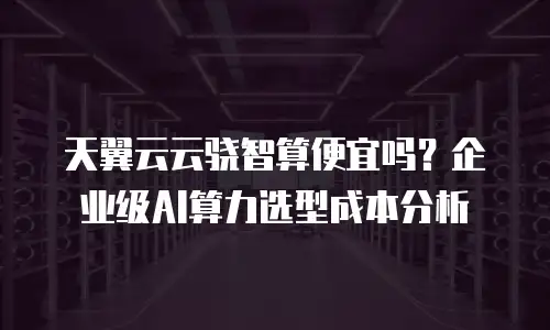 天翼云云骁智算便宜吗？企业级AI算力选型成本分析
