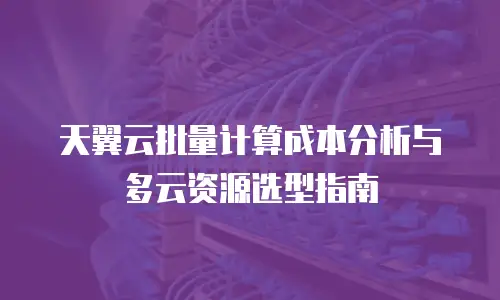 天翼云批量计算成本分析与多云资源选型指南