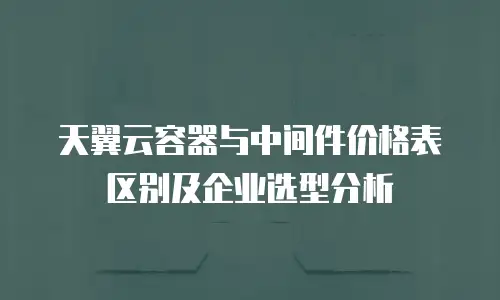 天翼云容器与中间件价格表区别及企业选型分析