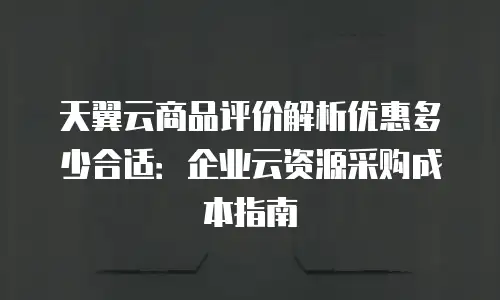 天翼云商品评价解析优惠多少合适：企业云资源采购成本指南