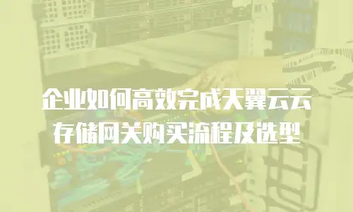 企业如何高效完成天翼云云存储网关购买流程及选型