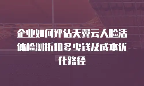 企业如何评估天翼云人脸活体检测折扣多少钱及成本优化路径
