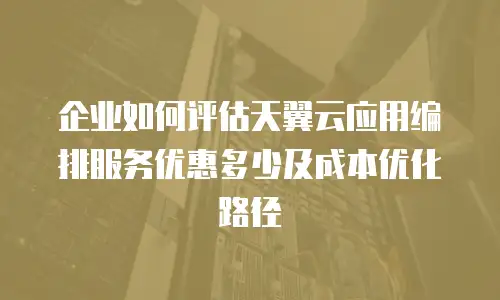 企业如何评估天翼云应用编排服务优惠多少及成本优化路径