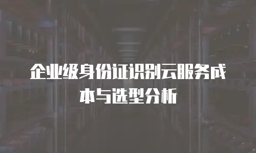 企业级身份证识别云服务成本与选型分析