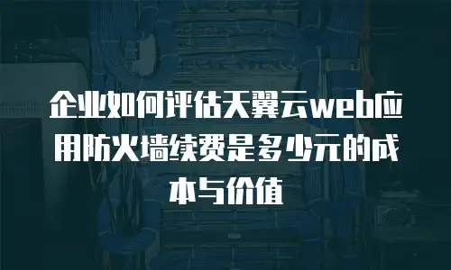 企业如何评估天翼云web应用防火墙续费是多少元的成本与价值