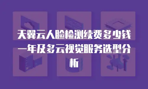 天翼云人脸检测续费多少钱一年及多云视觉服务选型分析
