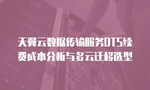 天翼云数据传输服务DTS续费成本分析与多云迁移选型