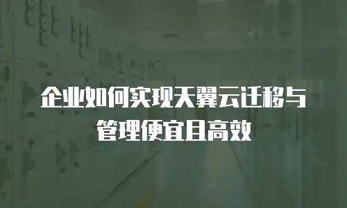 企业如何实现天翼云迁移与管理便宜且高效