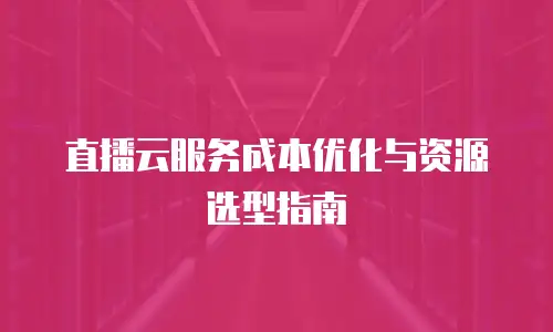 直播云服务成本优化与资源选型指南