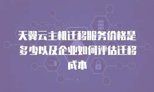 天翼云主机迁移服务价格是多少以及企业如何评估迁移成本