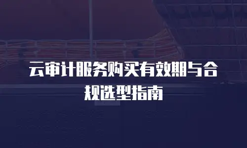 云审计服务购买有效期与合规选型指南