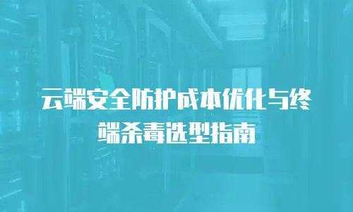 云端安全防护成本优化与终端杀毒选型指南