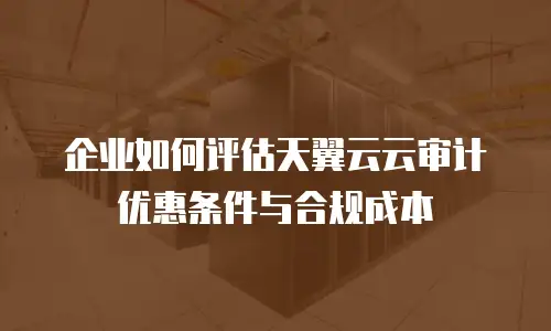 企业如何评估天翼云云审计优惠条件与合规成本