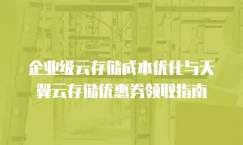 企业级云存储成本优化与天翼云存储优惠券领取指南