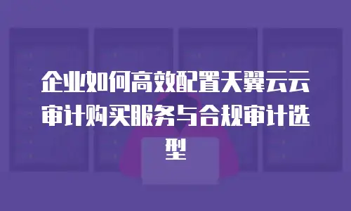 企业如何高效配置天翼云云审计购买服务与合规审计选型