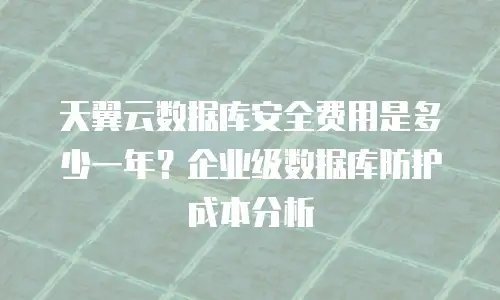 天翼云数据库安全费用是多少一年？企业级数据库防护成本分析