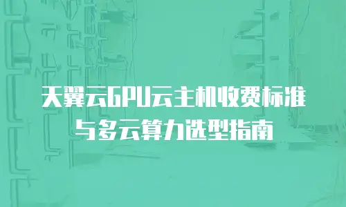 天翼云GPU云主机收费标准与多云算力选型指南