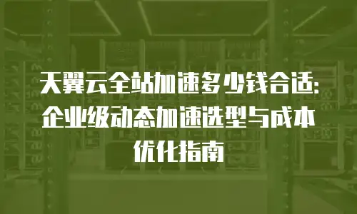 天翼云全站加速多少钱合适：企业级动态加速选型与成本优化指南