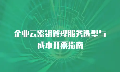 企业云密钥管理服务选型与成本开票指南