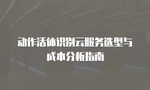 动作活体识别云服务选型与成本分析指南