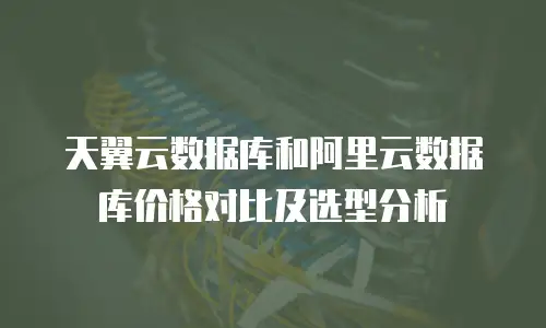 天翼云数据库和阿里云数据库价格对比及选型分析