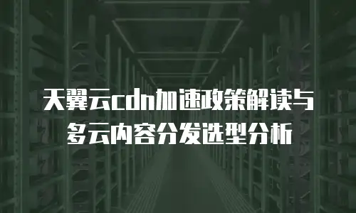 天翼云cdn加速政策解读与多云内容分发选型分析
