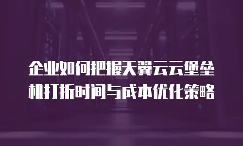 企业如何把握天翼云云堡垒机打折时间与成本优化策略