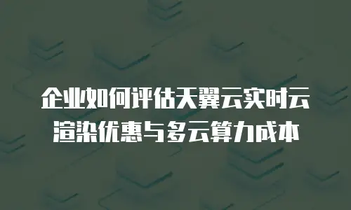 企业如何评估天翼云实时云渲染优惠与多云算力成本