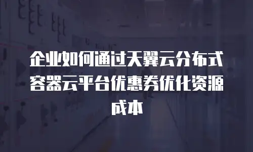 企业如何通过天翼云分布式容器云平台优惠券优化资源成本