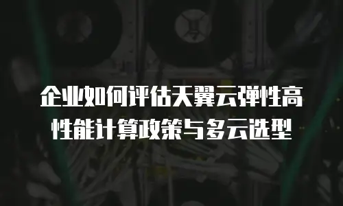 企业如何评估天翼云弹性高性能计算政策与多云选型