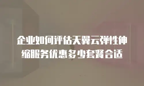企业如何评估天翼云弹性伸缩服务优惠多少套餐合适