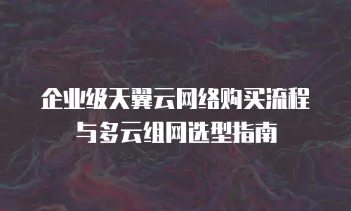 企业级天翼云网络购买流程与多云组网选型指南