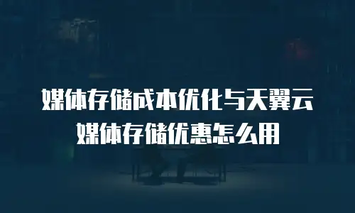 媒体存储成本优化与天翼云媒体存储优惠怎么用