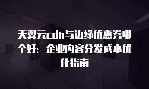 天翼云cdn与边缘优惠券哪个好：企业内容分发成本优化指南