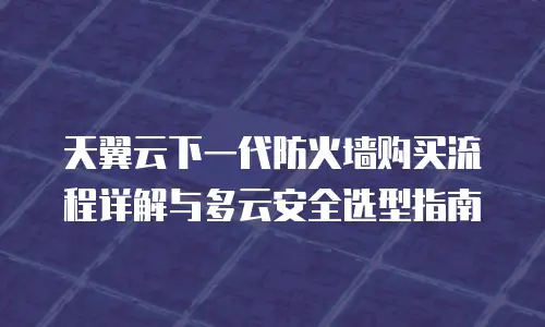 天翼云下一代防火墙购买流程详解与多云安全选型指南