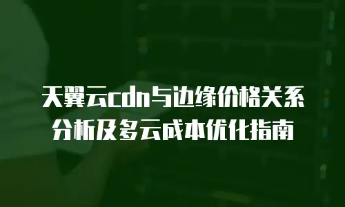 天翼云cdn与边缘价格关系分析及多云成本优化指南
