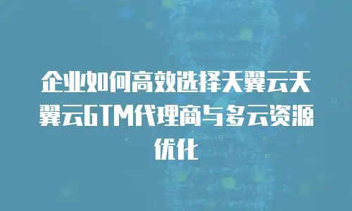 企业如何高效选择天翼云天翼云GTM代理商与多云资源优化