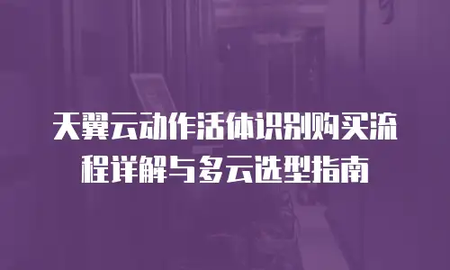 天翼云动作活体识别购买流程详解与多云选型指南