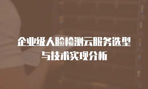 企业级人脸检测云服务选型与技术实现分析