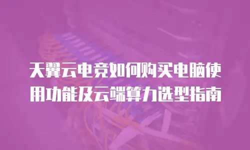 天翼云电竞如何购买电脑使用功能及云端算力选型指南