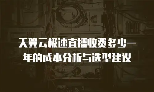 天翼云极速直播收费多少一年的成本分析与选型建议